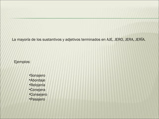 La mayoría de los sustantivos y adjetivos terminados en AJE, JERO, JERA, JERÏA. Ejemplos: Sonajero  Abordaje  Relojería  Conejera Consejero  Pasajero 