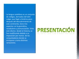  La lengua castellana es un conjunto
  de códigos, derivados del latín
  vulgar, que llegó a América poco
  después del descubrimiento de
  este continente, tiene tres
  aspectos: en la gramática,
  vocabulario y pronunciación. Visto
  este idioma desde la historia, se
  fue modificando debido a su
  imposición por manos de los
  conquistadores donde se
  enriquece y toma distintas
  variaciones.
 
