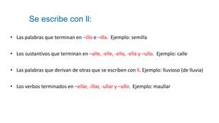 Se escribe con ll:
• Las palabras que terminan en –illo e –illa. Ejemplo: semilla
• Los sustantivos que terminan en –alle, -elle, -ello, -ella y –ullo. Ejemplo: calle
• Las palabras que derivan de otras que se escriben con ll. Ejemplo: lluvioso (de lluvia)
• Los verbos terminados en –ellar, -illar, -ullar y –ullir. Ejemplo: maullar
 