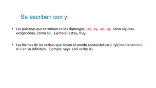 Se escriben con y:
• Las palabras que terminan en los diptongos –ay, -ey, -oy, -uy, salvo algunas
excepciones, como fui. Ejemplo: estoy, muy.
• Las formas de los verbos que llevan el sonido consonántico y (ye) no tienen ni y
ni ll en su infinitivo. Ejemplo: vaya (del verbo ir).
 