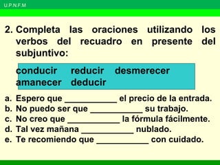 U.P.N.F.M
2. Completa las oraciones utilizando los
verbos del recuadro en presente del
subjuntivo:
conducir reducir desmerecer
amanecer deducir
a. Espero que ___________ el precio de la entrada.
b. No puedo ser que ___________ su trabajo.
c. No creo que ___________ la fórmula fácilmente.
d. Tal vez mañana ___________ nublado.
e. Te recomiendo que ___________ con cuidado.
 