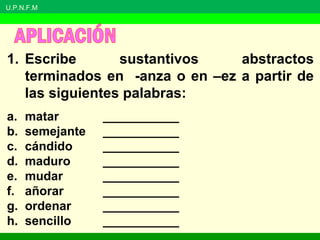 U.P.N.F.M
1. Escribe sustantivos abstractos
terminados en -anza o en –ez a partir de
las siguientes palabras:
a. matar ___________
b. semejante ___________
c. cándido ___________
d. maduro ___________
e. mudar ___________
f. añorar ___________
g. ordenar ___________
h. sencillo ___________
 