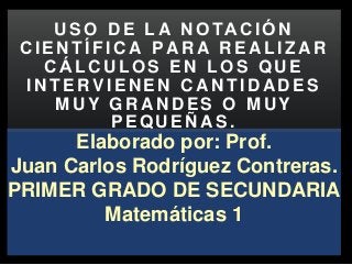 Elaborado por: Prof.
Juan Carlos Rodríguez Contreras.
PRIMER GRADO DE SECUNDARIA
Matemáticas 1
U S O D E L A N O TA C I Ó N
C I E N T Í F I C A P A R A R E A L I Z A R
C Á L C U L O S E N L O S Q U E
I N T E R V I E N E N C A N T I D A D E S
M U Y G R A N D E S O M U Y
P E Q U E Ñ A S .
 