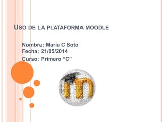 USO DE LA PLATAFORMA MOODLE
Nombre: María C Soto
Fecha: 21/05/2014
Curso: Primero “C”
 