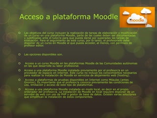 Acceso a plataforma Moodle
 Las objetivos del curso incluyen la realización de tareas de elaboración y modificación
de un curso en una plataforma Moodle, parte de las cuales deben ser documentadas
y justificadas ante el tutor/a para que pueda darse por superadas las tareas de
evaluación. Para el seguimiento de este curso, por lo tanto, el profesorado debe
disponer de un curso en Moodle al que pueda acceder, al menos, con permisos de
profesor editor.
 Las opciones disponibles son.
 Acceso a un curso Moodle en las plataformas Moodle de las Comunidades autónomas
en las que desarrolle su labor profesional.
 Acceso a una plataforma Moodle instalada previamente por el profesor/a en un
proveedor de espacio en Internet. Este curso no incluye los conocimientos necesarios
para realizar la instalación de Moodle en servicios de alojamiento web (hosting).
 Acceso a plataformas de pruebas disponibles en Internet como Milaulas (antes
Gnomio). Es importante que el profesor/a conozca previamente las condiciones de
uso, limitación y acceso de este tipo de plataformas.
 Acceso a una plataforma Moodle instalada en modo local, es decir en el propio
ordenador del profesor/a. La instalación de Moodle en local requiere disponer de un
servidor de web con uso de PHP y gestor de base de datos. Existen varias soluciones
que simplifican la instalación de estos componentes.
 