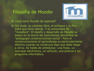 Filosofía de Moodle
 ¿Qué tiene Moodle de especial?
 Sin duda, su carácter libre, el enfoque y la filo-
sofía que tiene detrás. Y la comunidad de
"moodlers". El diseño y desarrollo de Moodle se
basan en la teoría del aprendizaje denomina-da
"pedagogía construccionista social". Para el
construccionismo el aprendizaje es particularmente
efectivo cuando se construye algo que debe llegar
a otros. Se habla de artefactos: una frase, un
mensaje electrónico, un artículo, una pintura o un
programa informático.
 