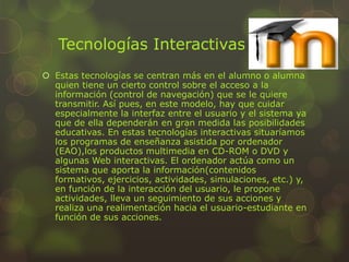 Tecnologías Interactivas
 Estas tecnologías se centran más en el alumno o alumna
quien tiene un cierto control sobre el acceso a la
información (control de navegación) que se le quiere
transmitir. Así pues, en este modelo, hay que cuidar
especialmente la interfaz entre el usuario y el sistema ya
que de ella dependerán en gran medida las posibilidades
educativas. En estas tecnologías interactivas situaríamos
los programas de enseñanza asistida por ordenador
(EAO),los productos multimedia en CD-ROM o DVD y
algunas Web interactivas. El ordenador actúa como un
sistema que aporta la información(contenidos
formativos, ejercicios, actividades, simulaciones, etc.) y,
en función de la interacción del usuario, le propone
actividades, lleva un seguimiento de sus acciones y
realiza una realimentación hacia el usuario-estudiante en
función de sus acciones.
 