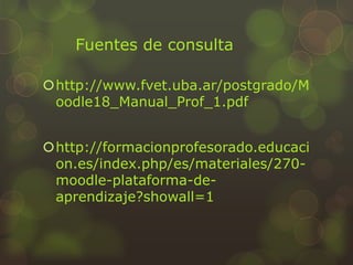 Fuentes de consulta
http://www.fvet.uba.ar/postgrado/M
oodle18_Manual_Prof_1.pdf
http://formacionprofesorado.educaci
on.es/index.php/es/materiales/270-
moodle-plataforma-de-
aprendizaje?showall=1
 