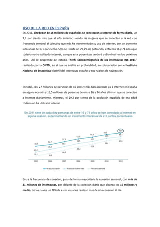 USO DE LA RED EN ESPAÑA
En 2011, alrededor de 16 millones de españoles se conectaron a Internet de forma diaria, un
2,3 por ciento más que el año anterior, siendo las mujeres que se conectan a la red con
frecuencia semanal el colectivo que más ha incrementado su uso de Internet, con un aumento
interanual del 4,1 por ciento. Solo se resiste un 29,2% de población, entre los 16 y 74 años que
todavía no ha utilizado Internet, aunque este porcentaje tenderá a disminuir en los próximos
años. Así se desprende del estudio “Perfil sociodemográfico de los internautas INE 2011”
realizado por la ONTSI, en el que se analiza en profundidad, en colaboración con el Instituto
Nacional de Estadística el perfil del internauta español y sus hábitos de navegación.
En total, casi 27 millones de personas de 10 años y más han accedido ya a Internet en España
en alguna ocasión y 16,5 millones de personas de entre 16 y 74 años afirman que se conectan
a Internet diariamente. Mientras, el 29,2 por ciento de la población española de esa edad
todavía no ha utilizado Internet.
Entre la frecuencia de conexión, gana de forma mayoritaria la conexión semanal, con más de
21 millones de internautas, por delante de la conexión diaria que alcanza los 16 millones y
medio, de los cuales un 28% de estos usuarios realizan más de una conexión al día.
 