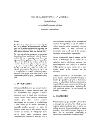 USO DE LA ROBOTICA EN LA MEDICINA

                                                   Xavier Cárdenas

                                        Universidad Politécnica Salesiana

                                              xcardenas.est.ups.edu.ec




Abstract                                                      entretenimiento, también se han mejorado los
                                                              sistemas de seguridad, y hay un ámbito al
The theme to try is important because technology has
had a lot of influence in various branches, and in the        cual no le damos mucha importancia pero que
same way the advances technological they have had             debemos saber, es muy necesario e
bigger contribution it is in the area of the medicine,
being that his application in this item is merely pure.       importante, este es el área de las ciencias
The essay to develop has the purpose to know as the           médicas y las tecnologías para ayudar.
dimensions of these machines are robots in the area
medicate this way we are going to treat themes very           Es casi inimaginable todo el avance que ha
important like the applications that have created the         tenido la tecnólogas en el campo de la
robots in the field of the medicine and all the               medicina, nunca hubiéramos pensado que
certainties that these can offer, what type of surgeries      este dos tipos de áreas científicas se hubieran
or operations come true with them, knowledge as it is
that they work, if they are painful, how normal is the
                                                              podrían juntar de cierta manera en la cual
robotical life of a person with parts of its body as well     brinden ayuda a las personas que las
as quantifying that as much has been the help of these        necesitan.
machines to the people, that means that as much
contributes the quality of life of a patient and knowing      Debemos conocer lo tan bondadosa que
costs.                                                        puede llegar a ser el uso de la tecnología y lo
                                                              mucho que puede hacer por la humanidad
                                                              cuando se sabe utilizar de forma inteligente y
1. INTRODUCCION                                               en general para que conozcan del tema que
                                                              realmente es muy interesante y ambicioso del
En la actualidad sabemos que existen muchos                   cual podemos darnos la oportunidad de
problemas en el mundo, sabemos que cada                       aprender y conocer.
vez encontramos mas peligros y nuevas
amenazas, pero al igual que encontramos
                                                              2. DESARROLO
contras en este futuro, también encontramos
muchos pros. Los nuevos avances
tecnológicos han permitido la revolución de                   Primeramente hay que entender y tener claro
la vida diaria, se ha creado, innovado, y                     el concepto de un robot, “un robots es una
                                                              maquina electromecánica que es capaz de
mejorado muchos aspectos en todos los
                                                              realizar tareas de forma automática, ya sea de
ámbitos; desde nuevas televisiones, nuevos                    acuerdo a supervisión humana directa, o a
sistemas de sonido, de videojuegos hasta                      través de un programa predefinido o
nuevos autos mejor equipados, casas                           siguiendo un conjunto de reglas generales”.
completamente electrónicas. Pero no todo es
 