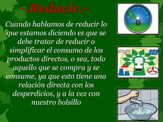 -.Reducir.-
Cuando hablamos de reducir lo
que estamos diciendo es que se
debe tratar de reducir o
simplificar el consumo de los
productos directos, o sea, todo
aquello que se compra y se
consume, ya que esto tiene una
relación directa con los
desperdicios, y a la vez con
nuestro bolsillo
 