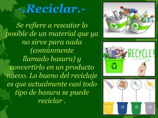 -.Reciclar.-
Se refiere a rescatar lo
posible de un material que ya
no sirve para nada
(comúnmente
llamado basura) y
convertirlo en un producto
nuevo. Lo bueno del reciclaje
es que actualmente casi todo
tipo de basura se puede
reciclar .
 