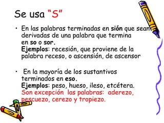 Se usa “S”
• En las palabras terminadas en sión que sean
  derivadas de una palabra que termina
  en so o sor.
  Ejemplos: recesión, que proviene de la
  palabra receso, o ascensión, de ascensor

•  En la mayoría de los sustantivos
  terminados en eso.
  Ejemplos: peso, hueso, ileso, etcétera. 
  Son excepción las palabras: aderezo,
  pescuezo, cerezo y tropiezo.
 