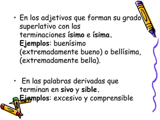 • En los adjetivos que forman su grado
  superlativo con las
  terminaciones ísimo e ísima.
  Ejemplos: buenísimo
  (extremadamente bueno) o bellísima,
  (extremadamente bella).

•  En las palabras derivadas que
  terminan en sivo y sible.
  Ejemplos: excesivo y comprensible
 
