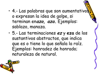 • 4.- Las palabras que son aumentativos
  o expresan la idea de golpe, si
  terminan enazo, aza. Ejemplos:
  sablazo, manaza.
• 5.- Las terminaciones ez y eza de los
  sustantivos abstractos, que indica
  que es o tiene lo que señala la raíz.
  Ejemplos: honradez de honrado;
  naturaleza de natural.
 