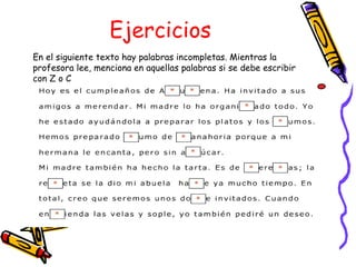 Ejercicios
En el siguiente texto hay palabras incompletas. Mientras la
profesora lee, menciona en aquellas palabras si se debe escribir
con Z o C
 