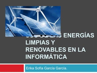 USO DE LAS ENERGÍAS
LIMPIAS Y
RENOVABLES EN LA
INFORMÁTICA
Erika Sofía García García.
 