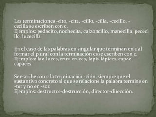 	Las terminaciones -cito, -cita, -cillo, -cilla, -cecillo, -cecilla se escriben con c. Ejemplos: pedacito, nochecita, calzoncillo, manecilla, pececillo, lucecillaEn el caso de las palabras en singular que terminan en z al formar el plural con la terminación es se escriben con c. Ejemplos: luz-luces, cruz-cruces, lapis-lápices, capaz-capaces.Se escribe con c la terminación -ción, siempre que el sustantivo concreto al que se relacione la palabra termine en -tor y no en -sor. Ejemplos: destructor-destrucción, director-dirección.