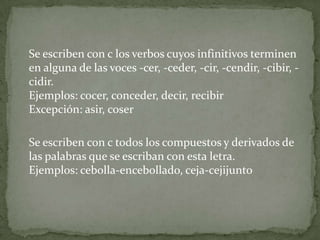 	Se escriben con c los verbos cuyos infinitivos terminen en alguna de las voces -cer, -ceder, -cir, -cendir, -cibir, -cidir. Ejemplos: cocer, conceder, decir, recibirExcepción: asir, coserSe escriben con c todos los compuestos y derivados de las palabras que se escriban con esta letra. Ejemplos: cebolla-encebollado, ceja-cejijunto