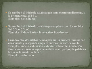 Se escribe h al inicio de palabras que comienzan con diptongo, si la primera vocal es i ó u. Ejemplos: hielo, huecoSe escribe h al inicio de palabras que empiezan con los sonidos “idr”, “iper”, “ipo”. Ejemplos: hidroeléctrica, hiperactivo, hipódromo.Cuando entre dos sílabas de una palabra, la primera termina con consonante y la segunda empieza en vocal, se escribe con h. Ejemplos: anhelo, exhibición, exhortar, inherente, inhalaciónExcepciones: Cuando la primera sílaba es un prefijo y la palabra a la que se le añade no lleva h. Ejemplo: inadecuado