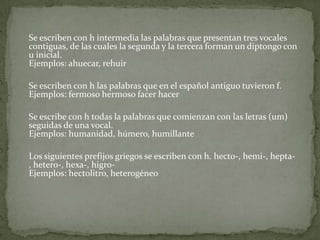 	Se escriben con h intermedia las palabras que presentan tres vocales contiguas, de las cuales la segunda y la tercera forman un diptongo con u inicial. Ejemplos: ahuecar, rehuir	Se escriben con h las palabras que en el español antiguo tuvieron f. Ejemplos: fermoso hermoso facer hacer	Se escribe con h todas la palabras que comienzan con las letras (um) seguidas de una vocal.Ejemplos: humanidad, húmero, humillante	Los siguientes prefijos griegos se escriben con h. hecto-, hemi-, hepta-, hetero-, hexa-, higro- Ejemplos: hectolitro, heterogéneo