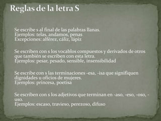 	Se escribe s al final de las palabras llanas.Ejemplos: telas, andamos, penasExcepciones: alférez, cáliz, lápiz	Se escriben con s los vocablos compuestos y derivados de otros que también se escriben con esta letra.Ejemplos: pesar, pesado, sensible, insensibilidad	Se escribe con s las terminaciones -esa, -isa que signifiquen dignidades u oficios de mujeres.Ejemplos: princesa, poetisa	Se escriben con s los adjetivos que terminan en -aso, -eso, -oso, -uso.Ejemplos: escaso, travieso, perezoso, difusoReglas de la letra S