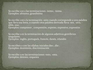 	Se escribe con s las terminaciones -ísimo, -ísima.Ejemplos: altísimo, grandísima	Se escribe con s la terminación -sión cuando corresponde a una palabra que lleva esa letra, o cuando otra palabra derivada lleva -sor, -sivo, -sible,-eso.Ejemplos: compresor , compresión, expreso, expresivo, expresión	Se escribe s en la terminación de algunos adjetivos gentilicios singulares.Ejemplos: inglés, portugués, francés, danés, irlandés	Se escriben s con las sílabas iniciales des-, dis-.Ejemplos: desinterés, discriminación	Se escribe s en las terminaciones -esto, -esta.Ejemplos: detesto, orquesta