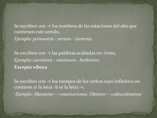	Se escriben con -v los nombres de las estaciones del año que contienen este sonido,	Ejemplo: primavera - verano - invierno.	Se escriben con -v las palabras acabadas en -ívoro,Ejemplo: carnívoro - omnívoro - herbívoro.	Excepto víbora	Se escriben con -v los tiempos de los verbos cuyo infinitivo no contiene ni la letra -b ni la letra -v.	 Ejemplo: Mantener--->mantuvimos. Obtener--->obtuviéramos 