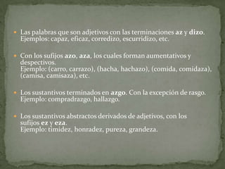 Las palabras que son adjetivos con las terminaciones az y dizo.Ejemplos: capaz, eficaz, corredizo, escurridizo, etc.Con los sufijos azo, aza, los cuales forman aumentativos y despectivos.Ejemplo: (carro, carrazo), (hacha, hachazo), (comida, comidaza), (camisa, camisaza), etc.Los sustantivos terminados en azgo. Con la excepción de rasgo.Ejemplo: compradrazgo, hallazgo.Los sustantivos abstractos derivados de adjetivos, con los sufijos ez y eza.Ejemplo: timidez, honradez, pureza, grandeza.