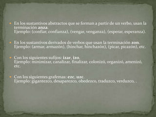 En los sustantivos abstractos que se forman a partir de un verbo, usan la terminación anza.Ejemplo: (confiar, confianza), (vengar, venganza), (esperar, esperanza).En los sustantivos derivados de verbos que usan la terminación zon.Ejemplo: (armar, armazón), (hinchar, hinchazón), (picar, picazón), etc.Con los siguientes sufijos: izar, izo.Ejemplo: minimizar, canalizar, finalizar, colonizó, organizó, amenizó, etc.Con los siguientes grafemas: ezc, uzc.Ejemplo: gigantezco, desaparezco, obedezco, traduzco, verduzco, .