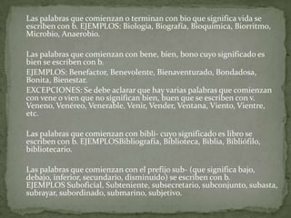 	Las palabras que comienzan o terminan con bio que significa vida se escriben con b. EJEMPLOS: Biología, Biografía, Bioquímica, Biorritmo, Microbio, Anaerobio.	Las palabras que comienzan con bene, bien, bono cuyo significado es bien se escriben con b. 	EJEMPLOS: Benefactor, Benevolente, Bienaventurado, Bondadosa, Bonita, Bienestar. 	EXCEPCIONES: Se debe aclarar que hay varias palabras que comienzan con vene o vien que no significan bien, buen que se escriben con v. Veneno, Venéreo, Venerable, Venir, Vender, Ventana, Viento, Vientre, etc.	Las palabras que comienzan con bibli- cuyo significado es libro se escriben con b. EJEMPLOSBibliografía, Biblioteca, Biblia, Bibliófilo, bibliotecario.	Las palabras que comienzan con el prefijo sub- (que significa bajo, debajo, inferior, secundario, disminuido) se escriben con b. EJEMPLOS Suboficial, Subteniente, subsecretario, subconjunto, subasta, subrayar, subordinado, submarino, subjetivo.