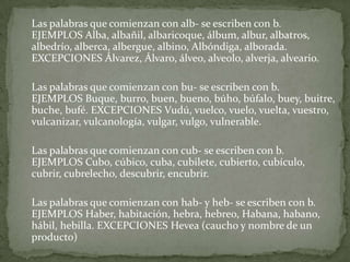 	Las palabras que comienzan con alb- se escriben con b.EJEMPLOS Alba, albañil, albaricoque, álbum, albur, albatros, albedrío, alberca, albergue, albino, Albóndiga, alborada. EXCEPCIONES Álvarez, Álvaro, álveo, alveolo, alverja, alveario.	Las palabras que comienzan con bu- se escriben con b.EJEMPLOS Buque, burro, buen, bueno, búho, búfalo, buey, buitre, buche, bufé. EXCEPCIONES Vudú, vuelco, vuelo, vuelta, vuestro, vulcanizar, vulcanología, vulgar, vulgo, vulnerable.	Las palabras que comienzan con cub- se escriben con b. EJEMPLOS Cubo, cúbico, cuba, cubilete, cubierto, cubículo, cubrir, cubrelecho, descubrir, encubrir.	Las palabras que comienzan con hab- y heb- se escriben con b. EJEMPLOS Haber, habitación, hebra, hebreo, Habana, habano, hábil, hebilla. EXCEPCIONES Hevea (caucho y nombre de un producto)