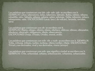 	Las palabras que comienzan con lab- rab- sab- tab- se escriben con b. EJEMPLOS Labor, laboratorio, labio, laberinto, labrado. Rabia, rabino, rábano, rabadilla, rabo. Sábado, sábana, sabana, saber, sabotaje. Tabla, taburete, tabaco, tabaquismo, tabú. EXCEPCIONES Lavar, lava ( de volcán), lavanda, ravioles, savia	Las palabras que comienzan con ob- se escriben con b. EJEMPLOS Objeto, obispo, obrero, obeso, obelisco, oblicuo, obtuso, obturador, obedecer, obcecado, obligatorio, óbolo, observatorio. EXCEPCIONES Oveja, Oviedo, Ovidio, overol, ovillo.	Las palabras que comienzan con trib- rib- y turb- se escriben con b. EJEMPLOS Tribu, tribuna, tributo, turbio, turbina, ribera (orilla), ribete. EXCEPCIONES Trivial y sus derivados, rival y sus derivados, rivera (arroyo)	Las palabras que comienzan con urb- que significa ciudad se escriben con b.EJEMPLOS: Urbe, urbanidad, urbano, urbanización, urbanista, urbanizable.