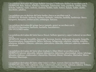 	Las palabras derivadas del griego ballein (arrojar) y ballezein (bailar) se escriben con b. EJEMPLOS: Bala, balazo, balística, balompié, baloncesto, bola, parábola, bólido, bolo, boliche, ballesta, balín, émbolo, símbolo, bolillo, baile, bolero, balada, ballet, diablo, discóbolo, jabalina.	Las palabras que se derivan del latín barba y barca se escriben con b. EJEMPLOS: Barbado, barbería, barbero, barbudo, imberbe, barbilla, barbirrojo. Barco, barquero, barquito, embarcación, embarque, barcaza.	Las palabras derivadas del griego barys (pesado, grave) se escriben con b. EJEMPLOS Barómetro, barítono, barisfera, barométrico. EXCEPCIONES varita.	Las palabras derivadas del latín bucca (boca), bellum (guerra) y caput (cabeza) se escriben con b. EJEMPLOS: bocado, bocadillo, bocacalle, bocazas, bocón, desbocado, boquete, boquilla, desembocadura, boquiabierto. Bélico, belicoso, beligerante, rebelión, rebelde, rebeldía, rebelarse, debelar. Cabezón, cabecera, cabeciduro, cabecilla, cabecear, cabecita, cabestro, encabezar.	Las palabras derivadas del latín labor (trabajo) y liber (libre) se escriben con b. EJEMPLOS laboral, laborable, laborar, laboratorio, laborioso, laboriosidad, labrar, labriego, labrador, elaborar, colaborador. Liberación, libertad, liberal, liberador, libertador, libero, libertino, libertinaje.	Las palabras derivadas del latín ruber (rojo) y tribuo, trutum (dar) se escriben con b. EJEMPLOS rubio, rubí, rubiáceo, rubor, ruborizado, ruborizarse, rubricar, rúbrica. Tributo, tributar, tributario, contribuir, contribuyente, contribución, atribuir.
