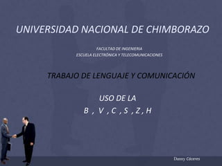 UNIVERSIDAD NACIONAL DE CHIMBORAZO FACULTAD DE INGENIERIA ESCUELA ELECTRÓNICA Y TELECOMUNICACIONES TRABAJO DE LENGUAJE Y COMUNICACIÓN USO DE LA B  ,  V  , C  , S  , Z , H Danny Cáceres 