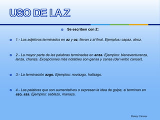 Se escriben con Z:1.- Los adjetivos terminados en az y oz, llevan z al final. Ejemplos: capaz, atroz.2.- La mayor parte de las palabras terminadas en anza. Ejemplos: bienaventuranza, lanza, chanza. Excepciones más notables son gansa y cansa (del verbo cansar).3.- La terminación azgo. Ejemplos: noviazgo, hallazgo.4.- Las palabras que son aumentativos o expresan la idea de golpe, si terminan en azo, aza. Ejemplos: sablazo, manaza.Danny CáceresUSO DE LA Z