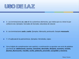 USO DE LA Z5.- Las terminaciones ez y eza de los sustantivos abstractos, que indica que es o tiene lo que señala la raíz. Ejemplos: honradez de honrado; naturaleza de natural.6.- Las terminaciones zuelo y zuela. Ejemplos: liderzuelo, portezuela. Excepto mocosuelo.7.- El sufijo ez de los patronímicos. Ejemplos: Hernández, López.Con el objeto de complementar este capítulo, a continuación se apuntan una serie de palabras que llevan sc: adolescencia, ascenso, consciente, descender, discípulo, escenario, escisión, fascinar, fluorescente, irascible, oscilar, plebiscito, prescindir, susceptible y viceversa.Danny Cáceres