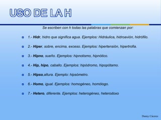 Se escriben con h todas las palabras que comienzan por:1.- Hidr, hidro que significa agua. Ejemplos: Hidráulica, hidroavión, hidrófilo.2.- Hiper, sobre, encima, exceso. Ejemplos: hipertensión, hipertrofia.3.- Hipno, sueño. Ejemplos: hipnotismo, hipnótico.4.- Hip, hipo, caballo. Ejemplos: hipódromo, hipopótamo.5.- Hipso,altura. Ejemplo: hipsómetro.6.- Homo, igual. Ejemplos: homogéneo, homólogo.7.- Hetero, diferente. Ejemplos: heterogéneo, heterodoxoDanny CáceresUSO DE LA H
