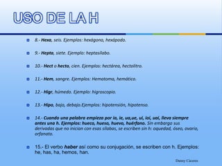 USO DE LA H8.- Hexa, seis. Ejemplos: hexágono, hexápodo.9.- Hepta, siete. Ejemplo: heptasílabo.10.- Hect o hecto, cien. Ejemplos: hectárea, hectolitro.11.- Hem, sangre. Ejemplos: Hematoma, hemático.12.- Higr, húmedo. Ejemplo: higroscopio.13.- Hipo, bajo, debajo.Ejemplos: hipotensión, hipotenso.14.- Cuando una palabra empieza por ia, ie, ua,ue, ui, ioi, uai, lleva siempre antes una h. Ejemplos: hueco, hueso, huevo, huérfano. Sin embargo sus derivadas que no inician con esas sílabas, se escriben sin h: oquedad, óseo, ovario, orfanato.15.- El verbo haber así como su conjugación, se escriben con h. Ejemplos: he, has, ha, hemos, han.Danny Cáceres