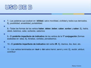 USO DE B7.- Las palabras que acaban en -bilidad, salvo movilidad, civilidad y todos sus derivados. Ej. posibilidad, amabilidad, portabilidad.8.- Todas las formas de los verbos haber, deber, beber, caber, sorber y saber. Ej. había, debió, bebimos, cabe, sorberás, sabemos.9.- El pretérito imperfecto de indicativo de los verbos de la 1ª conjugación (formas acabadas en -aba). Ej. llorabas, cantaba, pensábamos.10.- El pretérito imperfecto de indicativo del verbo IR. Ej. íbamos, iba, iban, etc.11.- Los verbos terminados en -buir o -bir salvo hervir, servir y vivir. Ej. recibir, atribuir, contribuirDanny Cáceres
