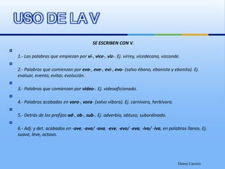 SE ESCRIBEN CON V.1.- Las palabras que empiezan por vi-, vice-, viz-. Ej. virrey, vicedecano, vizconde.2.- Palabras que comienzan por eva-, eve-, evi-, evo- (salvo ébano, ebanista y ebonita). Ej. evaluar, evento, evitar, evolución.3.- Palabras que comienzan por video-. Ej. videoaficionado.4.- Palabras acabadas en voro-, vora- (salvo víbora). Ej. carnívoro, herbívora.5.- Detrás de los prefijos ad-, ob-, sub-. Ej. adverbio, obtuso, subordinado.6.- Adj. y det. acabados en -ave, -avo/ -ava, -eve, -evo/ -eva, -ivo/ -iva, en palabras llanas. Ej. suave, leve, octavo.Danny CaceresUSO DE LA V