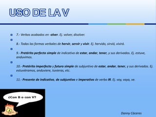 USO DE LA V7.- Verbos acabados en -olver. Ej. volver, disolver.8.- Todas las formas verbales de hervir, servir y vivir. Ej. hervido, sirvió, vivirá.9.- Pretérito perfecto simple de indicativo de estar, andar, tener, y sus derivados. Ej. estuve, anduvimos.10.- Pretérito imperfecto y futuro simple de subjuntivo de estar, andar, tener, y sus derivados. Ej. estuviéramos, anduviere, tuvieras, etc.11.- Presente de indicativo, de subjuntivo e imperativo de verbo IR. Ej. voy, vaya, ve.Danny Cáceres