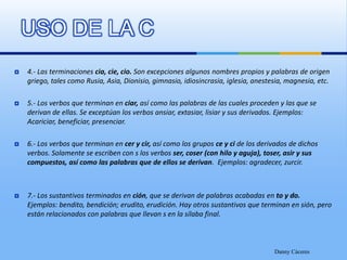 USO DE LA C4.- Las terminaciones cia, cie, cio. Son excepciones algunos nombres propios y palabras de origen griego, tales como Rusia, Asia, Dionisio, gimnasio, idiosincrasia, iglesia, anestesia, magnesia, etc.5.- Los verbos que terminan en ciar, así como las palabras de las cuales proceden y las que se derivan de ellas. Se exceptúan los verbos ansiar, extasiar, lisiar y sus derivados. Ejemplos: Acariciar, beneficiar, presenciar.6.- Los verbos que terminan en cer y cir, así como los grupos ce y ci de los derivados de dichos verbos. Solamente se escriben con s los verbos ser, coser (con hilo y aguja), toser, asir y sus compuestos, así como las palabras que de ellos se derivan.  Ejemplos: agradecer, zurcir.7.- Los sustantivos terminados en ción, que se derivan de palabras acabadas en to y do. Ejemplos: bendito, bendición; erudito, erudición. Hay otros sustantivos que terminan en sión, pero están relacionados con palabras que llevan s en la sílaba final.Danny Cáceres