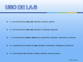USO DE LA S5.- Las terminaciones ismo, ista. Ejemplos: egoísmo, egoísta. 6.- Las terminaciones esta, esto. Ejemplos: manifiesta, dispuesto.7.- Las terminaciones ísimo e ísima de los superlativos. Ejemplos: valentísismo, certísima.8.- Los gentilicios terminados en ense. Ejemplos: coahuilense, hidalguense, jalisciense.9.- La terminación sis. Ejemplos: análisis, hipótesis, ósmosis, diéresisDanny Cáceres
