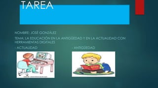 TAREA
NOMBRE: JOSÉ GONZÁLEZ
TEMA: LA EDUCACIÓN EN LA ANTIGÜEDAD Y EN LA ACTUALIDAD CON
HERRAMIENTAS DIGITALES
- ACTUALIDAD - ANTIGÜEDAD
 