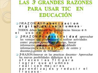    1.R A Z O N :A l f a b e t i z a c i o n
    d i g i t a l d e l o s a l u mn o s .
  TODOS deben adquirir las competencias básicas e n
e l       u s o d e l a s T I C.
 2.R A Z O N :P r o d u c t i v i d a d aprovechar
     las ventajas que proporcionan al realizar actividades
     como: preparar apuntes y ejercicios, buscar
     información, comunicarnos(e-mail),difundir
     información(w e b l o g s , web de centro y
     docentes),gestión de biblioteca…
  3.RAZON:Innovar en las practicas docentes. Aprovechar
    las nuevas posibilidades didácticas q u e
    o f r e c e n l a s TI C p a r a
    l o g r a r q u e a l u mn o s
    r e a l i c e n me j o r e s
    a p r e n d i z a j e s y r e d u c i r e l
    f r a c a s o .
 