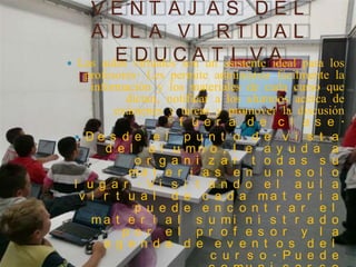 VENT AJ AS DEL
    AUL A VI RT UAL
         EDUCAT I VA
 Las aulas virtuales son un asistente ideal para los
   profesores. Les permite administrar fácilmente la
    información y los materiales de cada curso que
           dictan, notificar a los alumnos acerca de
         exámenes y tareas y promover la discusión
                     f u e r a d e c l a s e .
  De s d e e l       p u n t o d e v i s t a
       d e l a l u mn o , l e a y u d a a
             o r g a n i z a r t o d a s s u
            ma t e r i a s e n u n s o l o
 l u g a r . Vi s i t a n d o e l a u l a
  v i r t u a l d e c a d a ma t e r i a
             p u e d e e n c o n t r a r e l
    ma t e r i a l s u mi n i s t r a d o
          p o r e l p r o f e s o r y l a
       a g e n d a d e e v e n t o s d e l
                            c u r s o . Pu e d e
 
