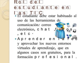 Ro l d e l
e s t u d i a n t e e n
l a s TI C
El estudiante debe estar habituado al
 uso de las herramientas de
 comunicación: correo
 electrónico, c h a t ,f o r o s
 , e t c .
A p r e n d e r e n l a r e d
 y aprovechar los nuevos entornos
 virtuales de aprendizaje, que en
 algunos casos son gratuitos, para la
 formación p r o f e s i o n a l .
 