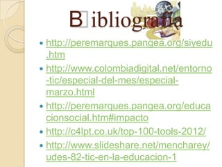 B ibliografía
 http://peremarques.pangea.org/siyedu
  .htm
 http://www.colombiadigital.net/entorno
  -tic/especial-del-mes/especial-
  marzo.html
 http://peremarques.pangea.org/educa
  cionsocial.htm#impacto
 http://c4lpt.co.uk/top-100-tools-2012/
 http://www.slideshare.net/mencharey/
  udes-82-tic-en-la-educacion-1
 