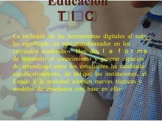 Educación
              TI C
La inclusión de las herramientas digitales al aula
ha significado un reto transformador en los
currículos académicos. Hoy día, l a f o r m a
de transmitir el conocimiento y generar espacios
de aprendizaje entre los estudiantes ha cambiado
significativamente, de ahí que las instituciones, el
Estado y la sociedad adopten nuevas técnicas y
modelos de enseñanza con base en ello.
 